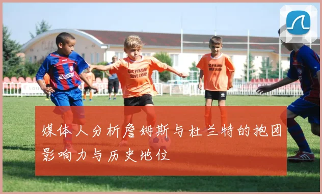 媒体人分析詹姆斯与杜兰特的抱团影响力与历史地位