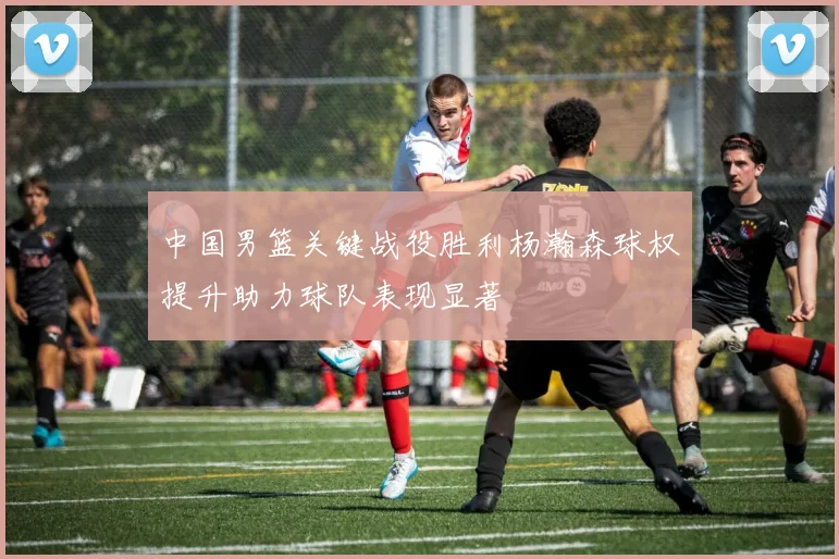 中国男篮关键战役胜利杨瀚森球权提升助力球队表现显著