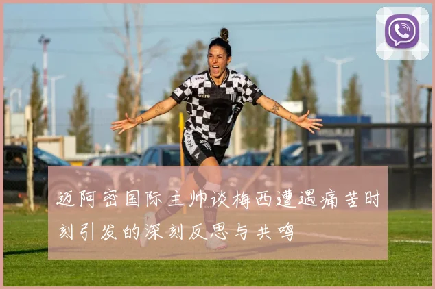 迈阿密国际主帅谈梅西遭遇痛苦时刻引发的深刻反思与共鸣