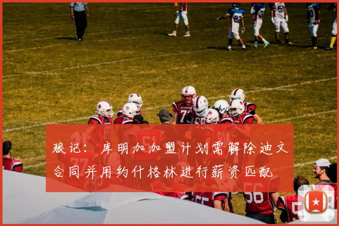 狼记：库明加加盟计划需解除迪文合同并用约什格林进行薪资匹配