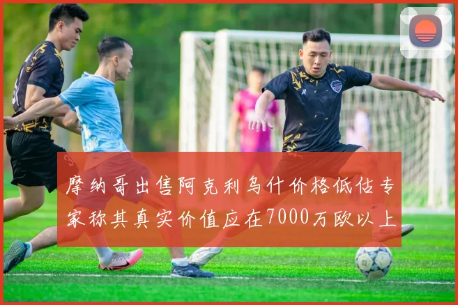 摩纳哥出售阿克利乌什价格低估专家称其真实价值应在7000万欧以上