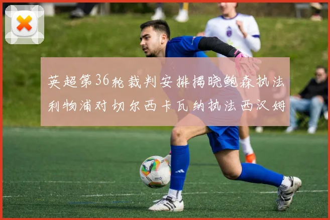 英超第36轮裁判安排揭晓鲍森执法利物浦对切尔西卡瓦纳执法西汉姆对阿森纳