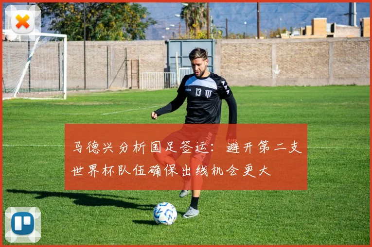 马德兴分析国足签运：避开第二支世界杯队伍确保出线机会更大