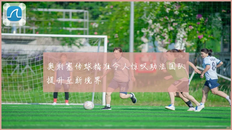 奥利塞传球精准令人惊叹助法国队提升至新境界