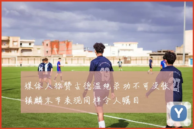 媒体人称赞古德温绝杀功不可没张镇麟末节表现同样令人瞩目