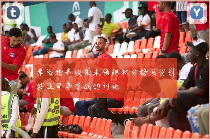 弗洛伦齐谈国米领跑积分榜或将引发亚军争夺战的讨论