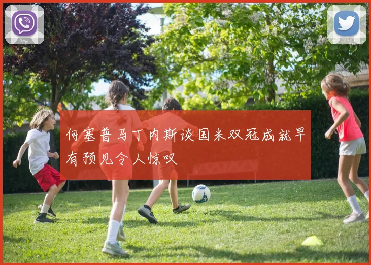 何塞普马丁内斯谈国米双冠成就早有预见令人惊叹
