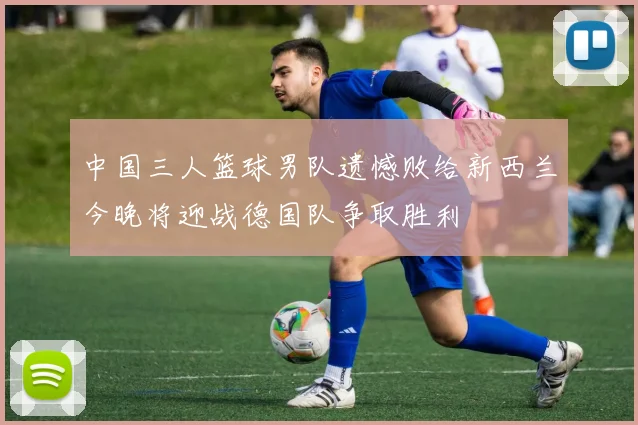 中国三人篮球男队遗憾败给新西兰今晚将迎战德国队争取胜利