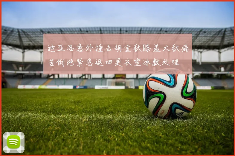 迪亚洛意外撞击胡金秋膝盖大秋痛苦倒地紧急返回更衣室冰敷处理