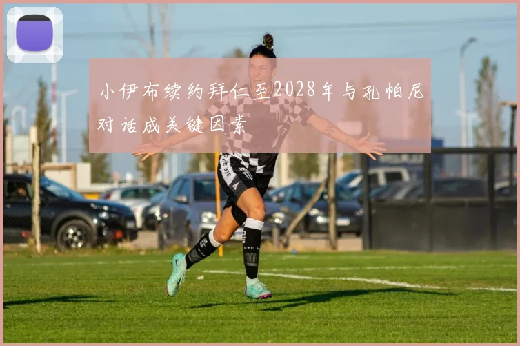 小伊布续约拜仁至2028年与孔帕尼对话成关键因素