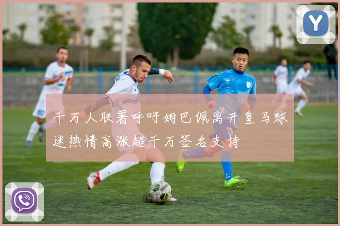 千万人联署呼吁姆巴佩离开皇马球迷热情高涨超千万签名支持