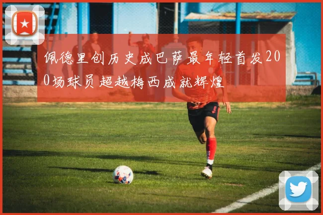 佩德里创历史成巴萨最年轻首发200场球员超越梅西成就辉煌