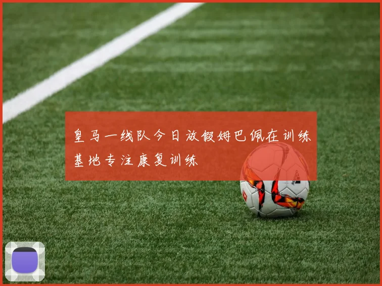 皇马一线队今日放假姆巴佩在训练基地专注康复训练