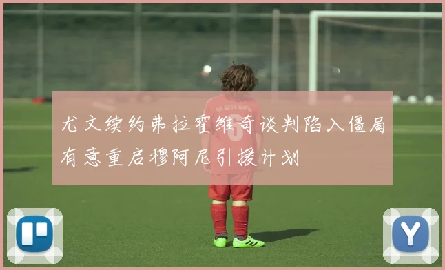 尤文续约弗拉霍维奇谈判陷入僵局有意重启穆阿尼引援计划