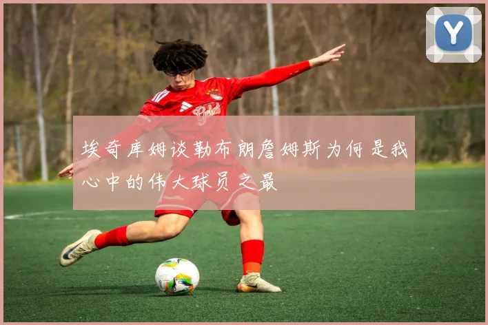 埃奇库姆谈勒布朗詹姆斯为何是我心中的伟大球员之最