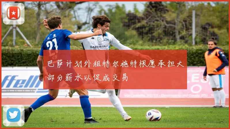 巴萨计划外租特尔施特根愿承担大部分薪水以促成交易