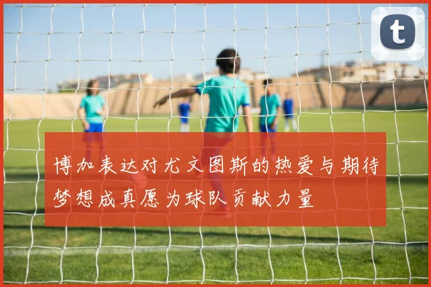 博加表达对尤文图斯的热爱与期待梦想成真愿为球队贡献力量