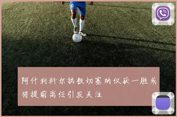 阿什利科尔执教切塞纳仅获一胜或将提前离任引发关注
