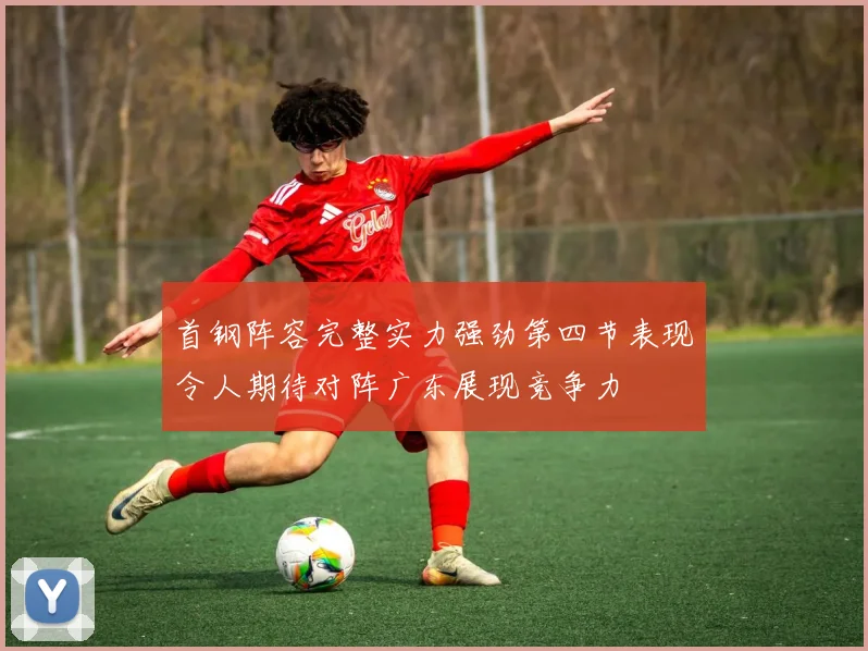 首钢阵容完整实力强劲第四节表现令人期待对阵广东展现竞争力
