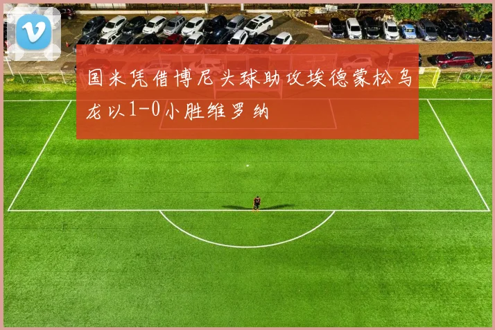 国米凭借博尼头球助攻埃德蒙松乌龙以1-0小胜维罗纳