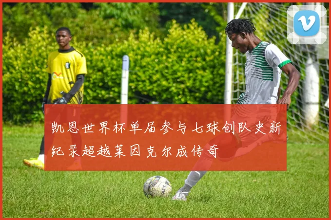 凯恩世界杯单届参与七球创队史新纪录超越莱因克尔成传奇