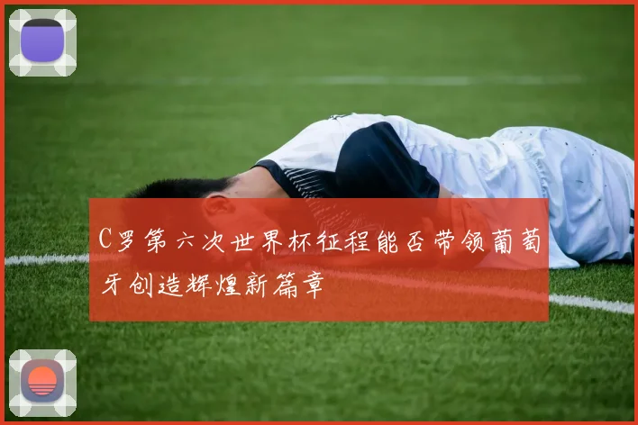 C罗第六次世界杯征程能否带领葡萄牙创造辉煌新篇章