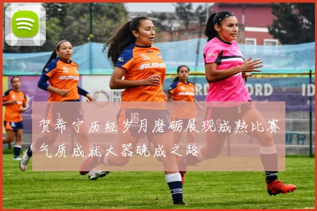 贺希宁历经岁月磨砺展现成熟比赛气质成就大器晚成之路