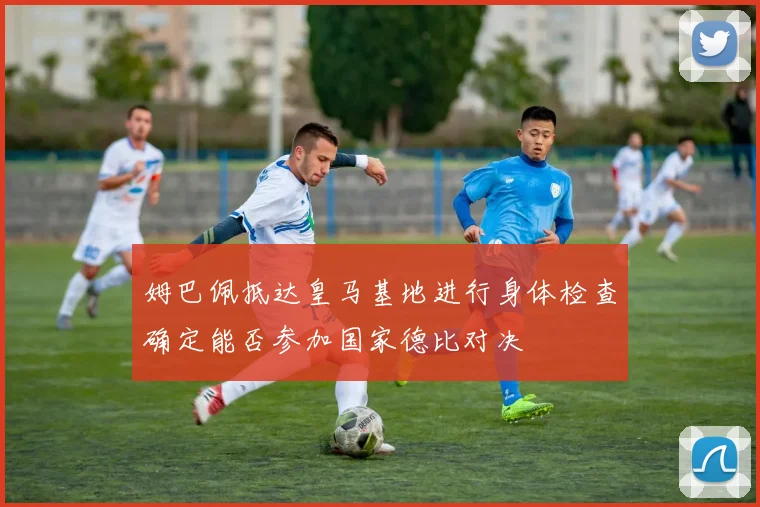 姆巴佩抵达皇马基地进行身体检查确定能否参加国家德比对决