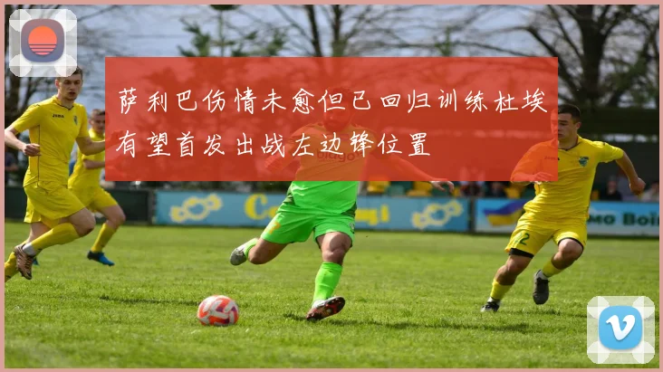 萨利巴伤情未愈但已回归训练杜埃有望首发出战左边锋位置