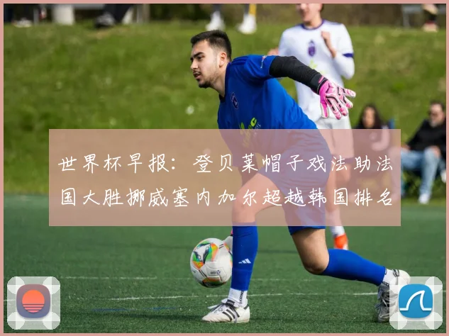 世界杯早报：登贝莱帽子戏法助法国大胜挪威塞内加尔超越韩国排名提升
