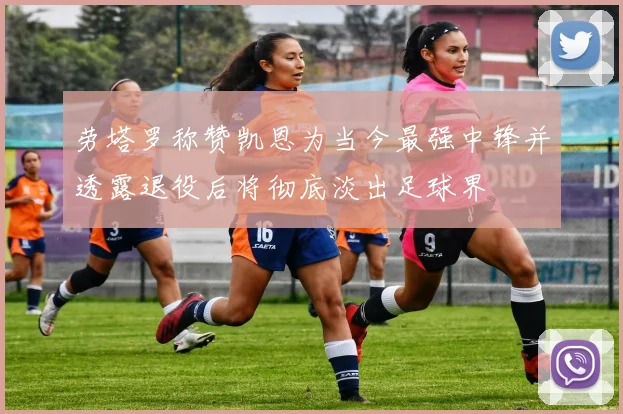 劳塔罗称赞凯恩为当今最强中锋并透露退役后将彻底淡出足球界