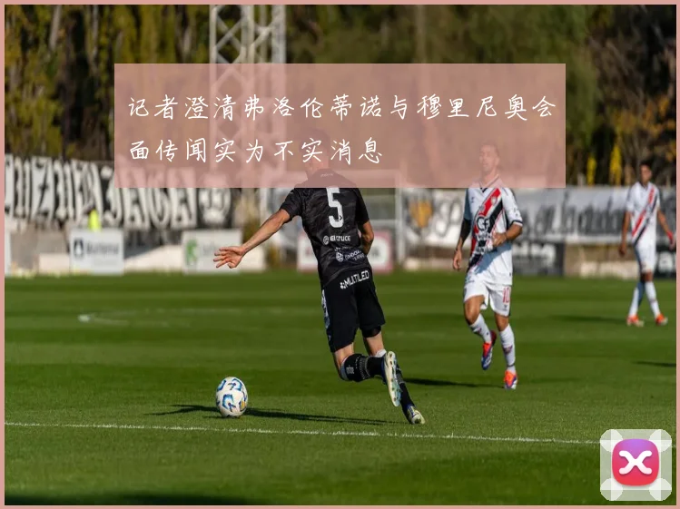 记者澄清弗洛伦蒂诺与穆里尼奥会面传闻实为不实消息