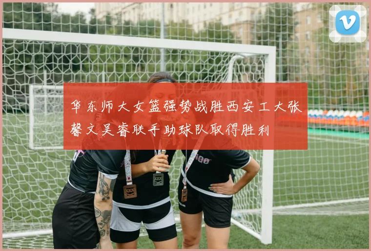 华东师大女篮强势战胜西安工大张馨文吴睿联手助球队取得胜利