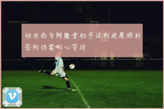 切尔西与阿隆索初步谈判进展顺利签约仍需耐心等待