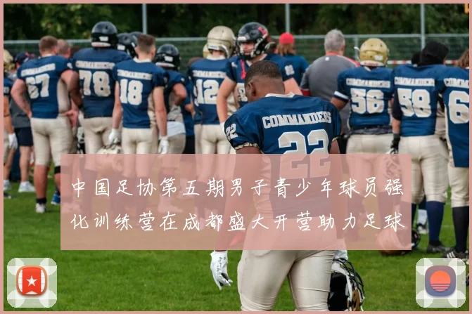 中国足协第五期男子青少年球员强化训练营在成都盛大开营助力足球未来发展