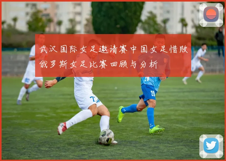 武汉国际女足邀请赛中国女足惜败俄罗斯女足比赛回顾与分析