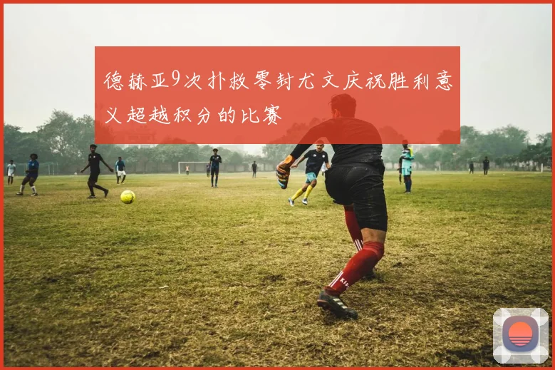 德赫亚9次扑救零封尤文庆祝胜利意义超越积分的比赛